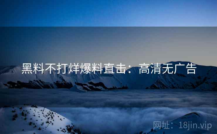 黑料不打烊爆料直击：高清无广告