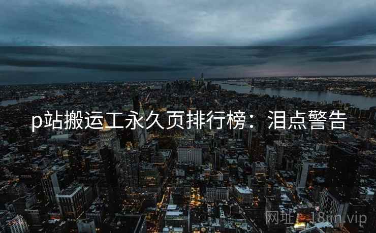 p站搬运工永久页排行榜：泪点警告
