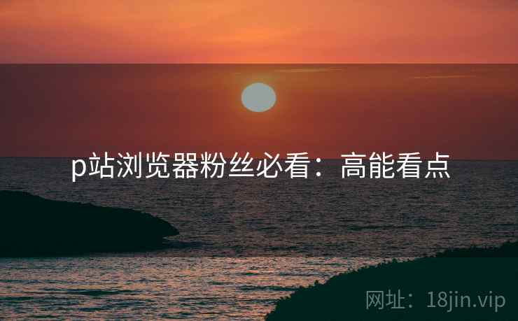 p站浏览器粉丝必看：高能看点