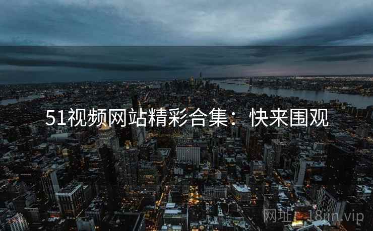 51视频网站精彩合集：快来围观