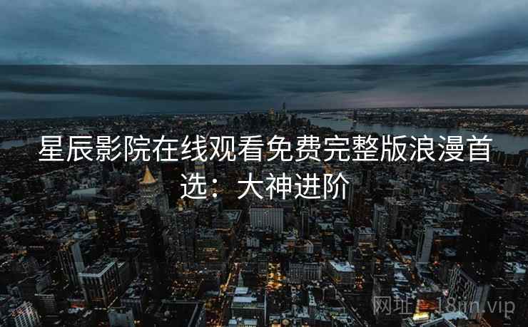 星辰影院在线观看免费完整版浪漫首选：大神进阶